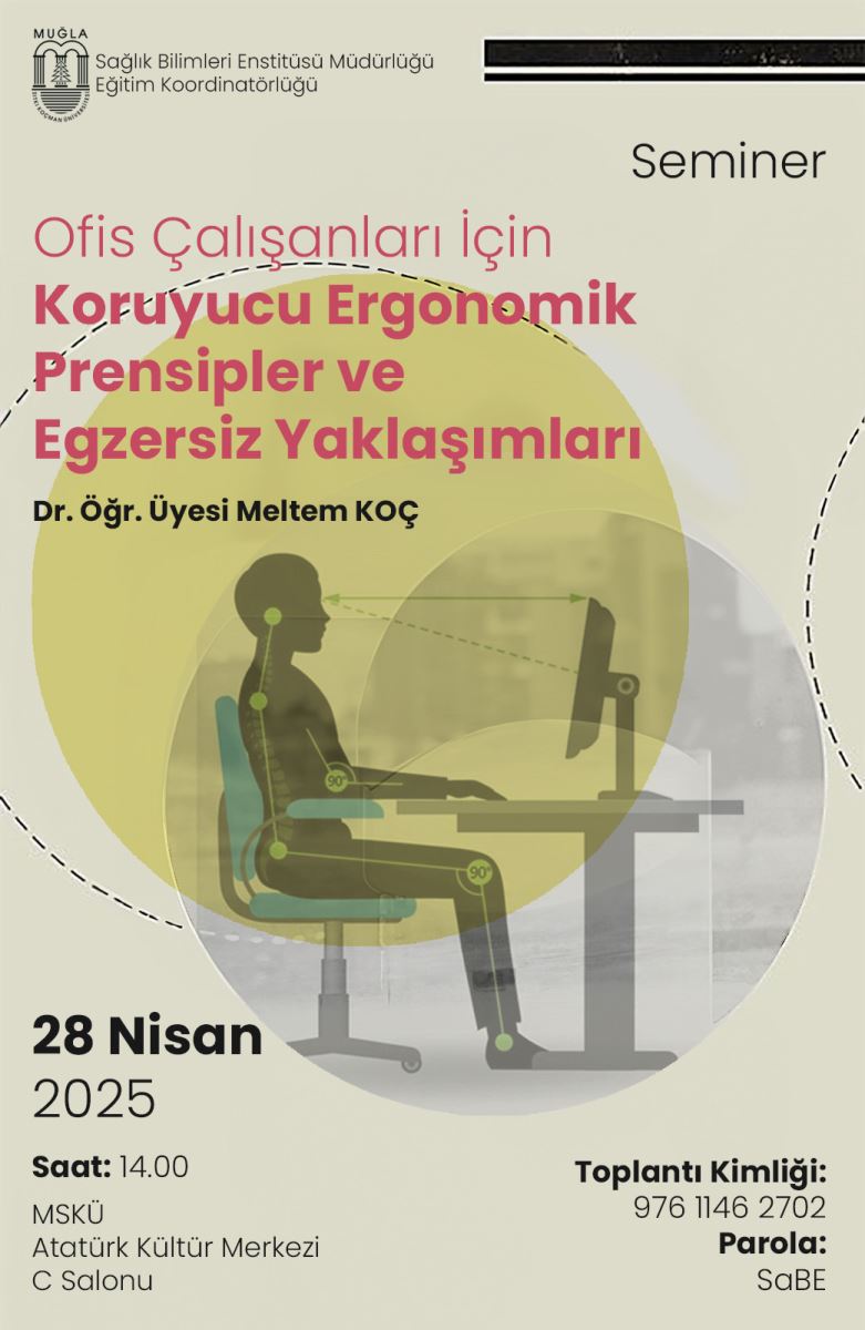 Bu görsel, bir seminerin duyuru afişidir. Afişin üst kısmında "Muğla Sıtkı Koçman Üniversitesi" logosu ve altında “Sağlık Bilimleri Enstitüsü Müdürlüğü Eğitim Koordinatörlüğü” yazısı yer alır. Sağ üstte büyük puntolarla “Seminer” ifadesi bulunur.  Ana başlık kırmızı ve pembe tonlarında büyük puntolarla yazılmış: “Ofis Çalışanları İçin Koruyucu Ergonomik Prensipler ve Egzersiz Yaklaşımları” Başlığın hemen altında konuşmacının adı yer almakta: Dr. Öğr. Üyesi Meltem KOÇ  Görselin orta kısmında, yarı saydam bir daire içerisinde, masa başında bilgisayar kullanan bir ofis çalışanının ideal oturma pozisyonu gösterilmektedir. Gövde, kollar ve bacaklar 90 derece açı yapacak şekilde oturmuş; göz hizası monitörün üst çizgisine denk gelecek şekilde ayarlanmış. Bu pozisyonun her bir eklem noktası işaretlenmiş.  Alt bölümde etkinliğe dair bilgiler bulunmaktadır:  Tarih: 28 Nisan 2025 Saat: 14.00 Yer: MSKÜ Atatürk Kültür Merkezi, C Salonu Sağ altta ise çevrim içi katılım bilgileri yer alır:  Toplantı Kimliği: 976 1146 2702 Parola: SaBE Arka plan sade açık yeşil renkte olup, grafik ögelerle desteklenmiş bir tasarıma sahiptir.