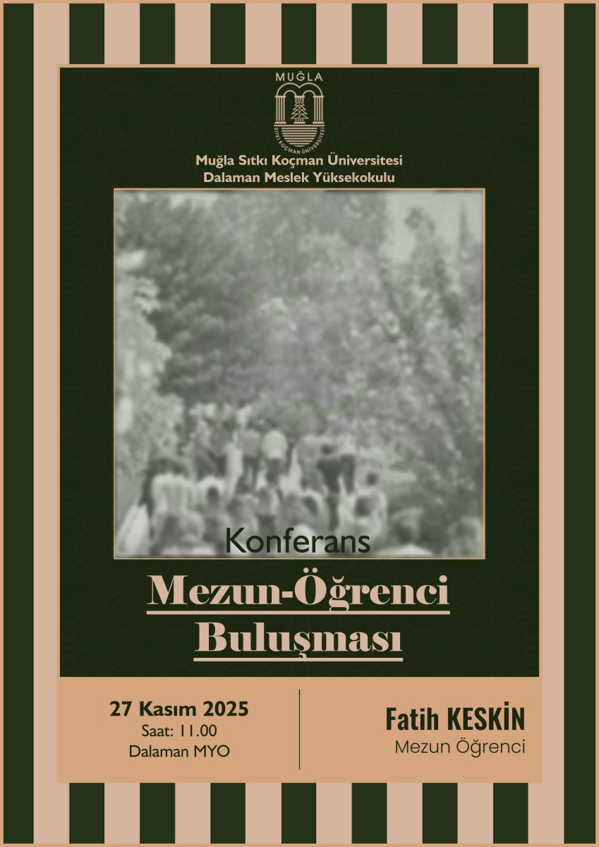Görsel, Muğla Sıtkı Koçman Üniversitesi Dalaman Meslek Yüksekokulu tarafından düzenlenen bir etkinlik afişidir. Afişin üst kısmında üniversitenin logosu bulunuyor. Logonun altında okulun adı altın renkte yazılmış. Orta bölümde bulanık, gri tonlarda bir fotoğraf yer alıyor; fotoğrafta bir grup insanın dış mekânda yürüdüğü veya toplandığı görülüyor, ancak detaylar net değil. Fotoğrafın hemen altında “Konferans” yazısı bulunuyor. Daha büyük puntolarla merkeze yerleştirilmiş başlık şöyle: “Mezun-Öğrenci Buluşması” En altta açık kahverengi bir bölüm var. Sol tarafta etkinlik bilgileri yer alıyor: 27 Kasım 2025 Saat: 11.00 Dalaman MYO Sağ tarafta konuşmacının bilgisi bulunuyor: Fatih KESKİN Mezun Öğrenci Çerçeve siyah ve açık kahverengi dikey şeritlerden oluşuyor.
