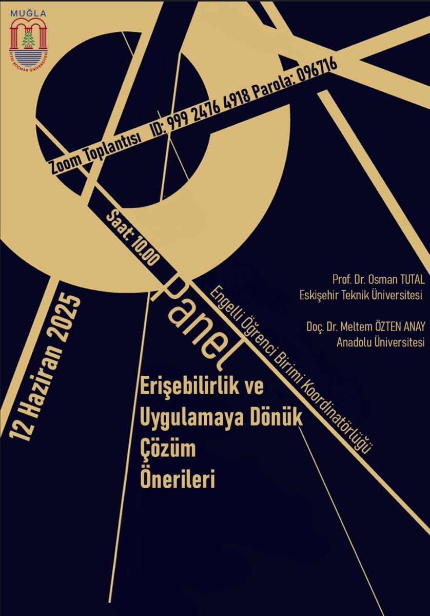 Bu görsel, "12 Haziran Etkinlik Afişi" başlıklı bir poster. Afiş, Muğla Sıtkı Koçman Üniversitesi'nin logosunu taşıyor ve koyu lacivert ile altın sarısı renklerin ağırlıklı olduğu geometrik bir tasarıma sahip.  Afişin sol tarafında büyük, dikey olarak yazılmış "12 Haziran 2025" tarihi bulunuyor. Ortada büyük harflerle "Panel" yazısı yer alıyor.  Panelin başlığı "Erişebilirlik ve Uygulamaya Dönük Çözüm Önerileri" olarak belirtilmiş.  Panelin katılımcıları ve kurumları da afişin sağ tarafında listelenmiş:  Prof. Dr. Osman TUTAL, Eskişehir Teknik Üniversitesi Doç. Dr. Meltem ÖZTEN ANAY, Anadolu Üniversitesi Bu panel, Engelli Öğrenci Birimi Koordinatörlüğü tarafından düzenleniyor.  Etkinlik bir Zoom toplantısı olarak gerçekleştirilecek. Zoom toplantısının ID'si "999 2476 4918" ve parolası "096716" olarak verilmiş. Toplantı saat 10:00'da başlayacak.  Genel olarak afiş, erişilebilirlik üzerine bir panelin duyurusunu yapıyor ve tüm gerekli bilgileri estetik bir tasarımla sunuyor.