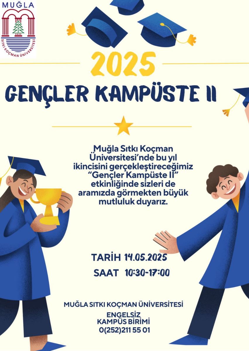 Etkinlik Adı: 2025 Gençler Kampüste II Afişin zemin rengi açık sarı. Afişin üst kısmında Muğla Sıtkı Koçman Üniversitesi’nin logosu yer alıyor. Logoda kemer biçimli kırmızı bir yapı, altında yeşil bir çam ağacı, ve logonun çevresinde “Muğla Sıtkı Koçman Üniversitesi” yazısı bulunuyor. Logonun üstünde “MUĞLA” ifadesi büyük harflerle yazılmış. Logo sol üst köşeye hizalanmış durumda.  Logonun sağında büyük puntolu ve koyu lacivert renkte “2025 GENÇLER KAMPÜSTE II” başlığı yazılmış. “2025” rakamı sarı renkte. Bu başlık etrafında uçuşan mezuniyet kepleri yer alıyor. Görselde dört adet mavi renkte kep var; bazı keplerin püskülleri sarı. Bu kepler, sanki havaya atılmış gibi dağınık şekilde yerleştirilmiş. Başlığın hemen altında ortalanmış olarak yazılı metin yer alıyor: “Muğla Sıtkı Koçman Üniversitesi’nde bu yıl ikincisini gerçekleştireceğimiz ‘Gençler Kampüste II’ etkinliğinde sizleri de aramızda görmekten büyük mutluluk duyarız.” Bu metnin üstünde ve altında yatay şekilde uzanan ince birer sarı çizgi bulunuyor. Ortadaki çizginin tam ortasında bir yıldız figürü yer alıyor.  Etkinlik Bilgileri: Alt kısımda yine koyu lacivert renkte yazılmış bilgiler bulunuyor: 	•	TARİH: 14.05.2025 	•	SAAT: 10:30 - 17:00  En altta organizasyonu düzenleyen birim ve iletişim bilgileri yer almakta: 	•	MUĞLA SITKI KOÇMAN ÜNİVERSİTESİ 	•	ENGELSİZ KAMPÜS BİRİMİ 	•	0 (252) 211 55 01 Görselde iki büyük illüstratif karakter bulunuyor. Sol altta kep ve mavi mezuniyet cübbesi giymiş, uzun siyah saçlı ve kahverengi tenli bir genç kız var. Elinde büyük, parlak sarı bir kupa tutuyor ve gülümsüyor. Sağ altta ise kıvırcık kahverengi saçlı, açık tenli bir genç erkek karakter yer alıyor. O da mavi cübbe giymiş ve iki kolunu yana açmış, neşeyle ileriye doğru eğilmiş. Her iki karakter de kutlama havasında, mutlu ve enerjik şekilde resmedilmiş. Genel olarak görsel, bir mezuniyet ve gençlik kutlaması atmosferi taşıyor.
